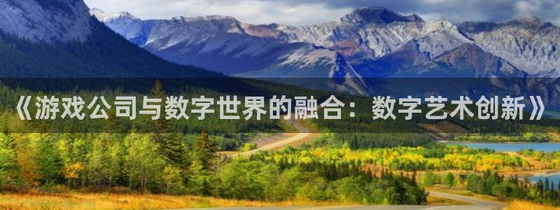 沐鸣2app：《游戏公司与数字世界的融合：数字艺术创新》